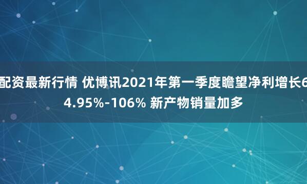 配资最新行情 优博讯2021年第一季度瞻望净利增长64.95%-106% 新产物销量加多