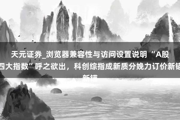 天元证券_浏览器兼容性与访问设置说明 “A股四大指数”呼之欲出，科创综指成新质分娩力订价新锚