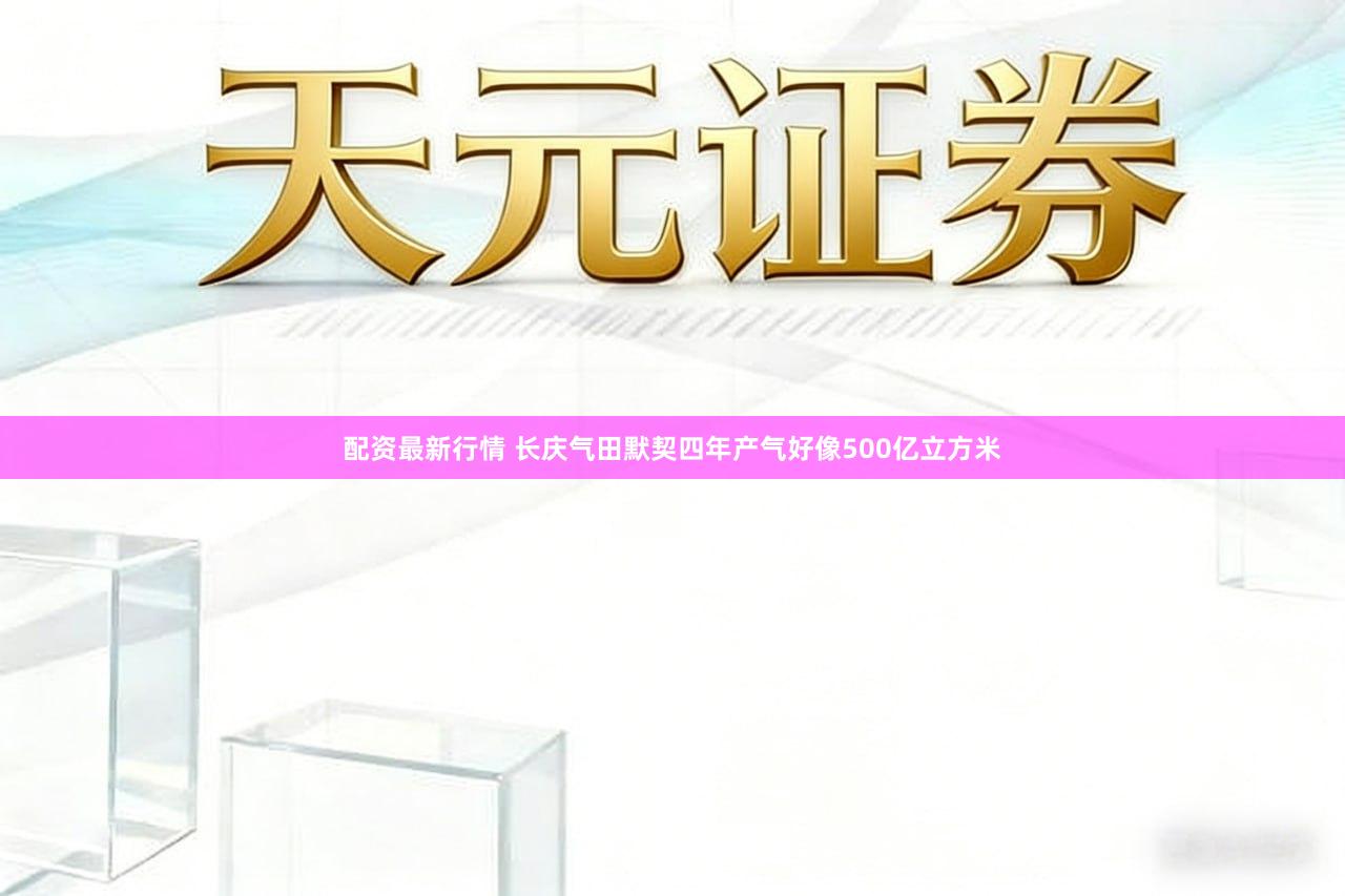 配资最新行情 长庆气田默契四年产气好像500亿立方米