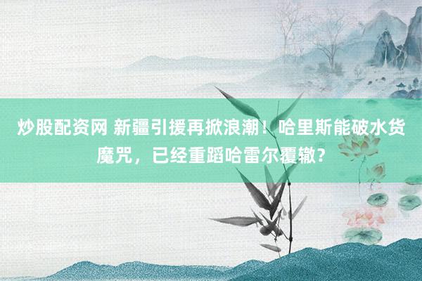 炒股配资网 新疆引援再掀浪潮！哈里斯能破水货魔咒，已经重蹈哈雷尔覆辙？