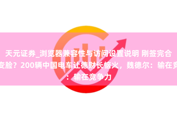 天元证券_浏览器兼容性与访问设置说明 刚签完合作就变脸？200辆中国电车让德财长恼火，魏德尔：输在竞争力