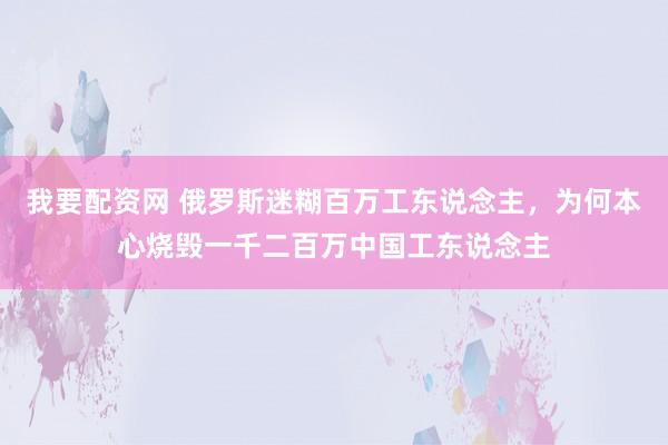 我要配资网 俄罗斯迷糊百万工东说念主，为何本心烧毁一千二百万中国工东说念主