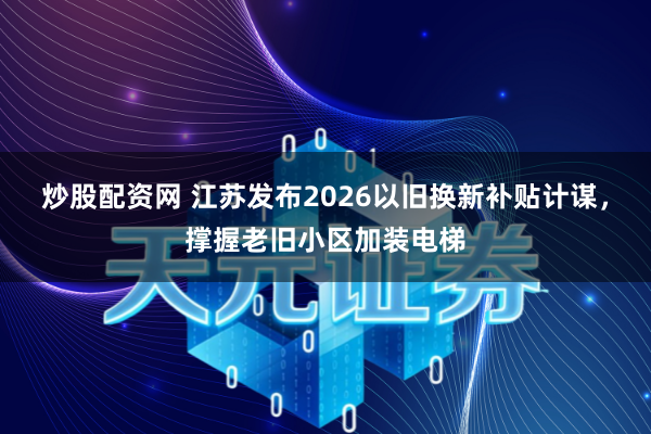 炒股配资网 江苏发布2026以旧换新补贴计谋，撑握老旧小区加装电梯
