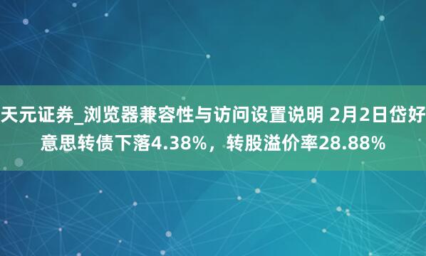天元证券_浏览器兼容性与访问设置说明 2月2日岱好意思转债下落4.38%，转股溢价率28.88%