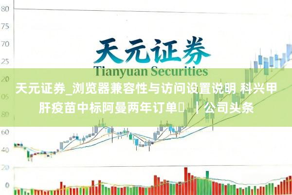 天元证券_浏览器兼容性与访问设置说明 科兴甲肝疫苗中标阿曼两年订单 ｜公司头条