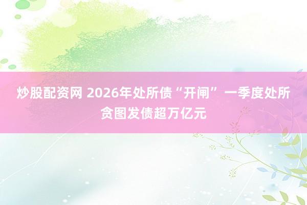 炒股配资网 2026年处所债“开闸” 一季度处所贪图发债超万亿元